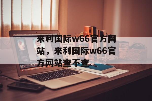 来利国际w66官方网站，来利国际w66官方网站查不查