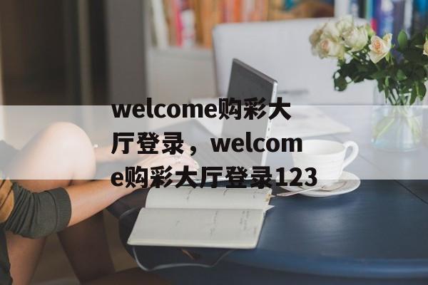 welcome购彩大厅登录，welcome购彩大厅登录123