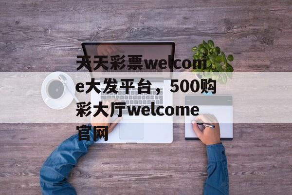 天天彩票welcome大发平台，500购彩大厅welcome官网