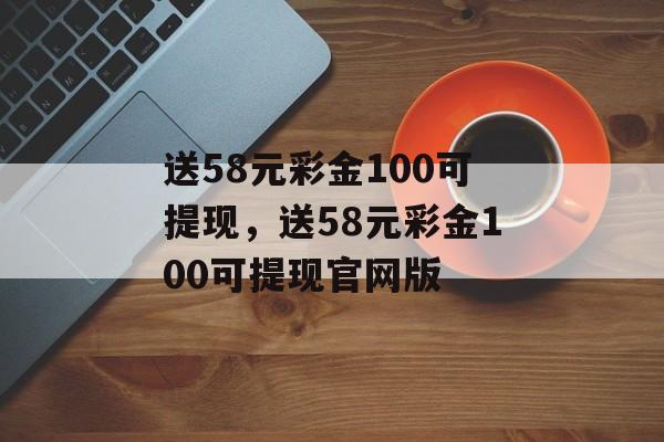 送58元彩金100可提现，送58元彩金100可提现官网版