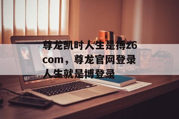 尊龙凯时人生是搏z6com，尊龙官网登录人生就是博登录