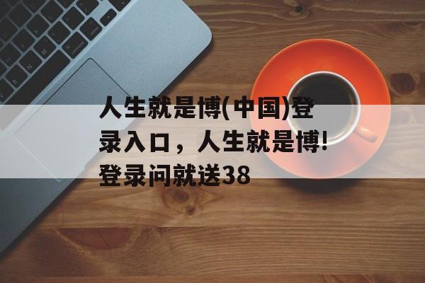 人生就是博(中国)登录入口，人生就是博!登录问就送38